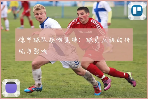 德甲球队接吻集锦：球员庆祝的传统与影响
