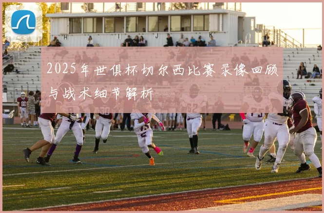 2025年世俱杯切尔西比赛录像回顾与战术细节解析